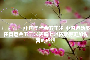 湘西中国奥运会五千米-中国运动员在奥运会五千米赛场上必将取得更加优异的成绩