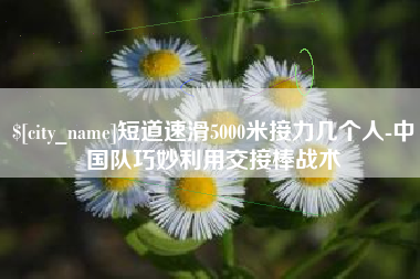 湘西短道速滑5000米接力几个人-中国队巧妙利用交接棒战术