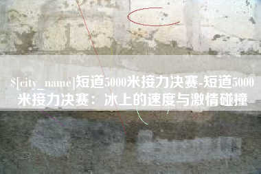湘西短道5000米接力决赛-短道5000米接力决赛：冰上的速度与激情碰撞