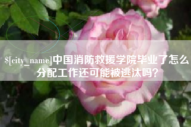 湘西中国消防救援学院毕业了怎么分配工作还可能被逃汰吗？