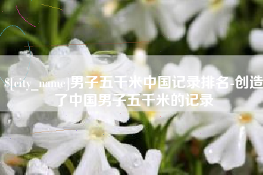 湘西男子五千米中国记录排名-创造了中国男子五千米的记录