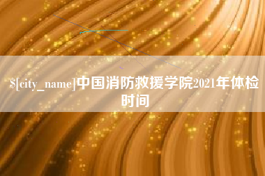 湘西中国消防救援学院2021年体检时间