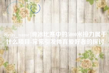 湘西滑冰比赛中的5000米接力属于什么项目-常常引发体育爱好者的探讨