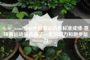 湘西5000米国家运动员标准成绩-意味着运动员具备了一定的耐力和跑步能力