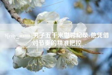 湘西男子五千米世界纪录-他凭借对节奏的精准把控