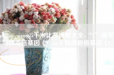 湘西5千米比赛视频大全-“V”通常与病毒癌基因（V-onc）和细胞癌基因（C-onc）相关