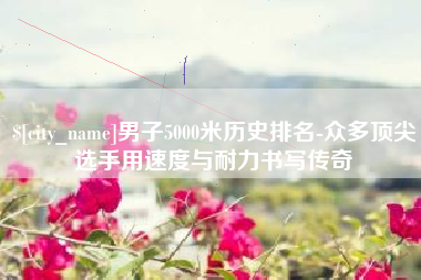 湘西男子5000米历史排名-众多顶尖选手用速度与耐力书写传奇